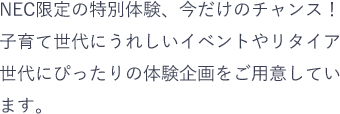 NEC限定の特別体験、今だけのチャンス！子育て世代にうれしいイベントやリタイア世代にぴったりの体験企画をご用意しています。