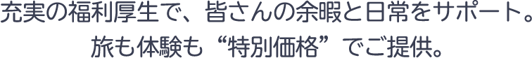 充実の福利厚生で、皆さんの余暇と日常をサポート。旅も体験も“特別価格”でご提供。